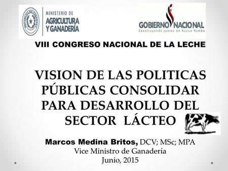 VIII CONGRESO NACIONAL DE LA LECHE VISION DE LAS POLITICAS PÚBLICAS CONSOLIDAR PARA DESARROLLO DEL SECTOR LÁCTEO Marcos Medina Britos, DCV; MSc; MPA Vice.