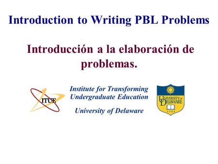 University of Delaware Introduction to Writing PBL Problems Introducción a la elaboración de problemas. Institute for Transforming Undergraduate Education.