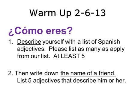 Warm Up 2-6-13 ¿Cómo eres? 1.Describe yourself with a list of Spanish adjectives. Please list as many as apply from our list. At LEAST 5 2. Then write.