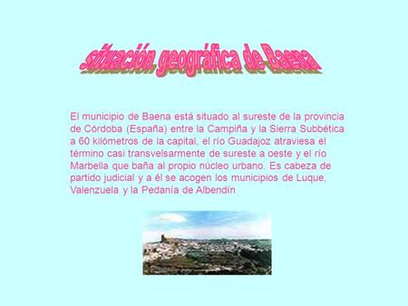 El municipio de Baena está situado al sureste de la provincia de Córdoba (España) entre la Campiña y la Sierra Subbética a 60 kilómetros de la capital,