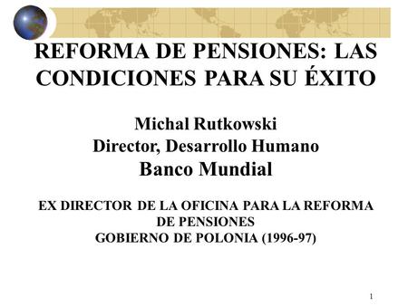 1 REFORMA DE PENSIONES: LAS CONDICIONES PARA SU ÉXITO Michal Rutkowski Director, Desarrollo Humano Banco Mundial EX DIRECTOR DE LA OFICINA PARA LA REFORMA.