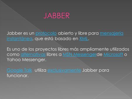 Jabber es un protocolo abierto y libre para mensajería instantánea, que está basado en XML. Es uno de los proyectos libres más ampliamente utilizados como.