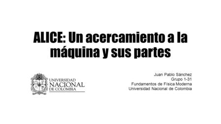 ALICE: Un acercamiento a la máquina y sus partes Juan Pablo Sánchez Grupo 1-31 Fundamentos de Física Moderna Universidad Nacional de Colombia.