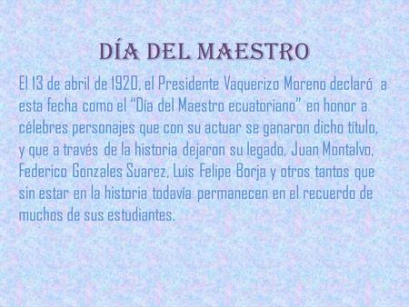 Día del maestro El 13 de abril de 1920, el Presidente Vaquerizo Moreno declaró  a esta fecha como el “Día del Maestro ecuatoriano” en honor a célebres.