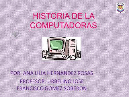 HISTORIA DE LA COMPUTADORAS POR: ANA LILIA HERNANDEZ ROSAS PROFESOR: URBELINO JOSE FRANCISCO GOMEZ SOBERON.