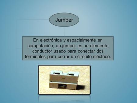 Jumper En electrónica y espacialmente en computación, un jumper es un elemento conductor usado para conectar dos terminales para cerrar un circuito eléctrico.