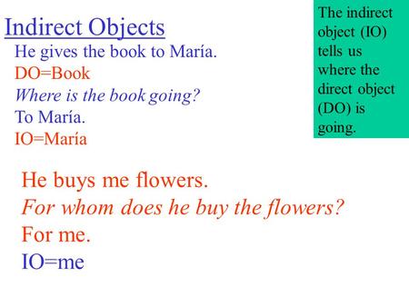 Indirect Objects He gives the book to María. DO=Book Where is the book going? To María. IO=María He buys me flowers. For whom does he buy the flowers?