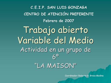 Trabajo abierto Variable del Medio Actividad en un grupo de 6º “LA MAISON” C.E.I.P. SAN LUIS GONZAGA CENTRO DE ATENCIÓN PREFERENTE Febrero de 2007 Coordinador: