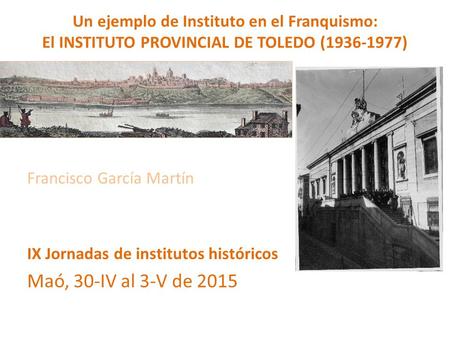 Un ejemplo de Instituto en el Franquismo: El INSTITUTO PROVINCIAL DE TOLEDO (1936-1977) Francisco García Martín IX Jornadas de institutos históricos Maó,