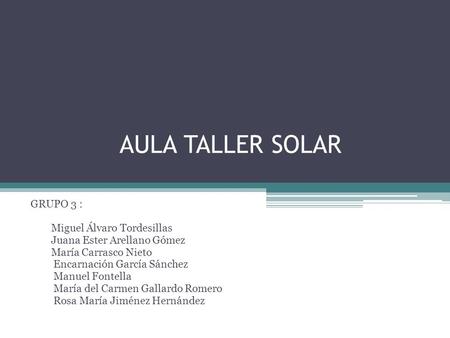 AULA TALLER SOLAR GRUPO 3 : Miguel Álvaro Tordesillas Juana Ester Arellano Gómez María Carrasco Nieto Encarnación García Sánchez Manuel Fontella María.