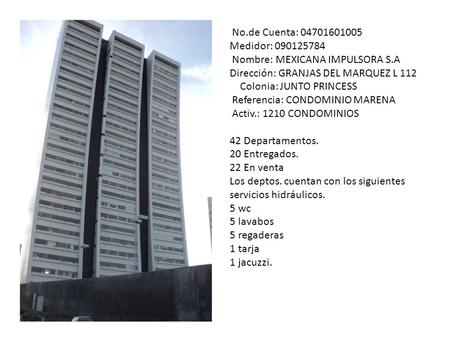 No.de Cuenta: 04701601005 Medidor: 090125784 Nombre: MEXICANA IMPULSORA S.A Dirección: GRANJAS DEL MARQUEZ L 112 Colonia: JUNTO PRINCESS Referencia: CONDOMINIO.