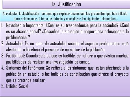La Justificación Al redactar la Justificación se tiene que explicar cuales son los propósitos que han influido para seleccionar el tema de estudio y considerar.