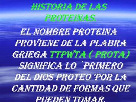 Historia de las proteinas. El nombre proteina proviene de la plabra griega ttpwta ( prota) significa lo `primero del dios proteo 'por la cantidad de formas.