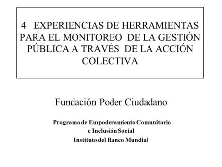 4 EXPERIENCIAS DE HERRAMIENTAS PARA EL MONITOREO DE LA GESTIÓN PÚBLICA A TRAVÉS DE LA ACCIÓN COLECTIVA Fundación Poder Ciudadano Programa de Empoderamiento.