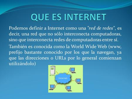 Podemos definir a Internet como una red de redes, es decir, una red que no sólo interconecta computadoras, sino que interconecta redes de computadoras.
