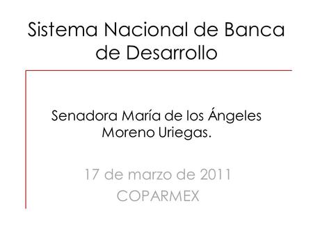 Sistema Nacional de Banca de Desarrollo Senadora María de los Ángeles Moreno Uriegas. 17 de marzo de 2011 COPARMEX.