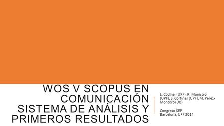 WOS V SCOPUS EN COMUNICACIÓN SISTEMA DE ANÁLISIS Y PRIMEROS RESULTADOS L. Codina (UPF), R. Monistrol (UPF), S. Cortiñas (UPF), M. Pérez- Montoro (UB) Congreso.