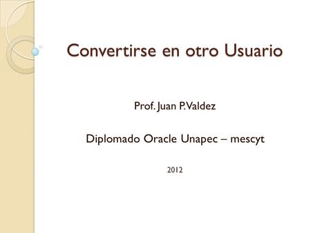Convertirse en otro Usuario Prof. Juan P. Valdez Diplomado Oracle Unapec – mescyt 2012.