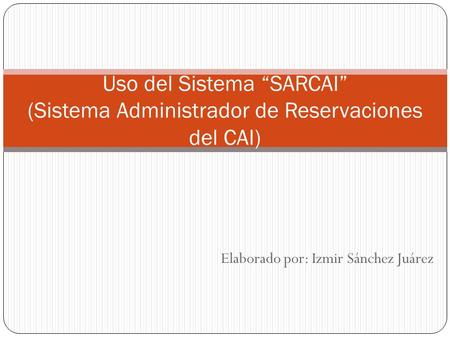 Elaborado por: Izmir Sánchez Juárez Uso del Sistema “SARCAI” (Sistema Administrador de Reservaciones del CAI)