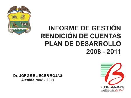INFORME DE GESTIÓN RENDICIÓN DE CUENTAS PLAN DE DESARROLLO 2008 - 2011 Dr. JORGE ELIECER ROJAS Alcalde 2008 - 2011.