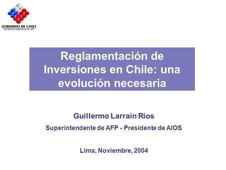 Reglamentación de Inversiones en Chile: una evolución necesaria Guillermo Larrain Rios Superintendente de AFP - Presidente de AIOS Lima, Noviembre, 2004.