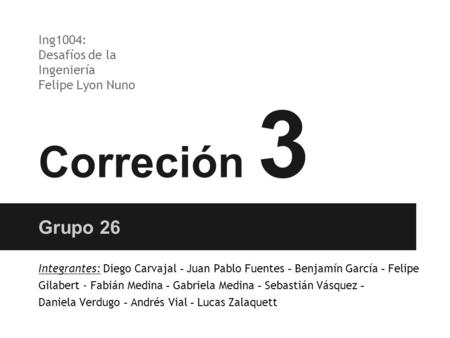 Correción 3 Grupo 26 Ing1004: Desafíos de la Ingeniería Felipe Lyon Nuno Integrantes: Diego Carvajal - Juan Pablo Fuentes - Benjamín García - Felipe Gilabert.