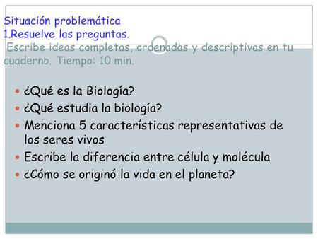 Situación problemática 1.Resuelve las preguntas. Escribe ideas completas, ordenadas y descriptivas en tu cuaderno. Tiempo: 10 min. ¿Qué es la Biología?