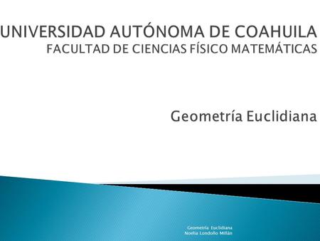 UNIVERSIDAD AUTÓNOMA DE COAHUILA FACULTAD DE CIENCIAS FÍSICO MATEMÁTICAS Geometría Euclidiana Noelia Londoño Millán.
