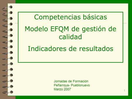 1 Competencias básicas Modelo EFQM de gestión de calidad Indicadores de resultados Jornadas de Formación Peñarroya- Pueblonuevo Marzo 2007.