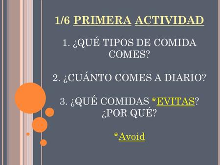1/6 PRIMERA ACTIVIDAD 1. ¿QUÉ TIPOS DE COMIDA COMES? 2. ¿CUÁNTO COMES A DIARIO? 3. ¿QUÉ COMIDAS *EVITAS? ¿POR QUÉ? *Avoid.