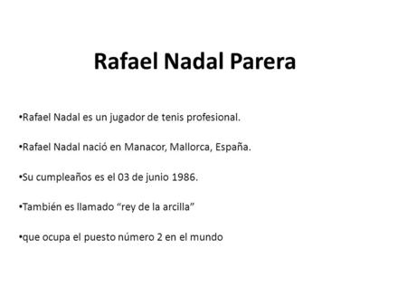 Rafael Nadal Parera Rafael Nadal es un jugador de tenis profesional. Rafael Nadal nació en Manacor, Mallorca, España. Su cumpleaños es el 03 de junio 1986.