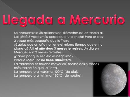 Llegada a Mercurio Se encuentra a 58 millones de kilómetros de distancia al Sol. ¡Está 3 veces más cerca que tu planeta! Pero es casi 3 veces más pequeño.