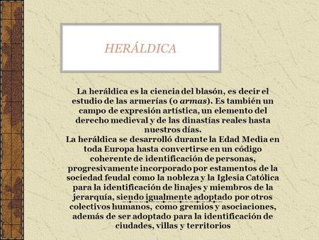 HERÁLDICA La heráldica es la ciencia del blasón, es decir el estudio de las armerías (o armas). Es también un campo de expresión artística, un elemento.
