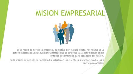 MISION EMPRESARIAL Es la razón de ser de la empresa, el motivo por el cual existe. Así mismo es la determinación de la/las funciones básicas que la empresa.