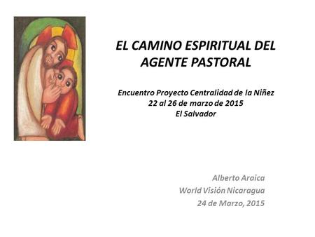 EL CAMINO ESPIRITUAL DEL AGENTE PASTORAL Encuentro Proyecto Centralidad de la Niñez 22 al 26 de marzo de 2015 El Salvador Alberto Araica World Visión Nicaragua.
