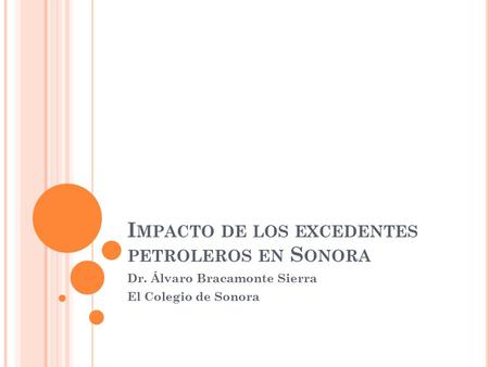 I MPACTO DE LOS EXCEDENTES PETROLEROS EN S ONORA Dr. Álvaro Bracamonte Sierra El Colegio de Sonora.