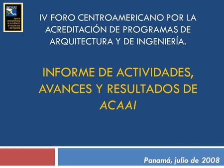 IV FORO CENTROAMERICANO POR LA ACREDITACIÓN DE PROGRAMAS DE ARQUITECTURA Y DE INGENIERÍA. INFORME DE ACTIVIDADES, AVANCES Y RESULTADOS DE ACAAI Panamá,