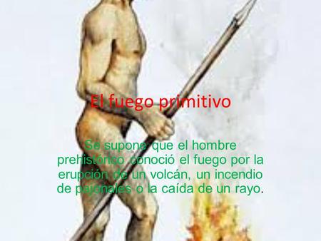El fuego primitivo Se supone que el hombre prehistórico conoció el fuego por la erupción de un volcán, un incendio de pajonales o la caída de un rayo.