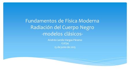 Fundamentos de Física Moderna Radiación del Cuerpo Negro -modelos clásicos- Andrés Camilo Vargas Páramo G2E34 15 de junio de 2015.