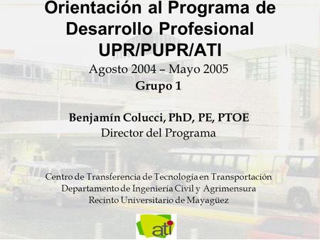 Orientación al Programa de Desarrollo Profesional UPR/PUPR/ATI Agosto 2004 – Mayo 2005 Grupo 1 Benjamín Colucci, PhD, PE, PTOE Director del Programa Centro.