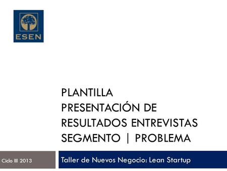 PLANTILLA PRESENTACIÓN DE RESULTADOS ENTREVISTAS SEGMENTO | PROBLEMA Taller de Nuevos Negocio: Lean Startup Ciclo III 2013.