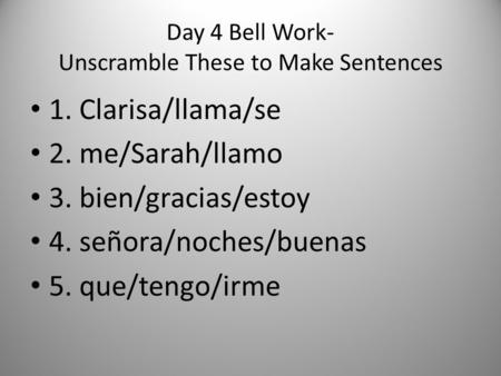 Day 4 Bell Work- Unscramble These to Make Sentences 1. Clarisa/llama/se 2. me/Sarah/llamo 3. bien/gracias/estoy 4. señora/noches/buenas 5. que/tengo/irme.