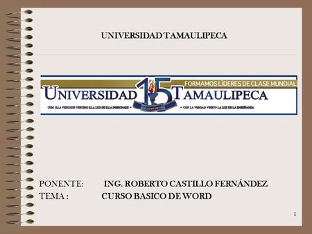 1 PONENTE: ING. ROBERTO CASTILLO FERNÁNDEZ TEMA : CURSO BASICO DE WORD UNIVERSIDAD TAMAULIPECA.