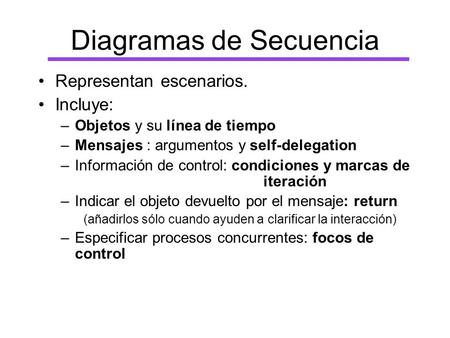 Diagramas de Secuencia Representan escenarios. Incluye: –Objetos y su línea de tiempo –Mensajes : argumentos y self-delegation –Información de control: