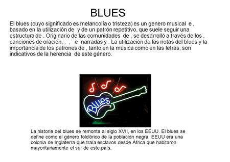 BLUES El blues (cuyo significado es melancolía o tristeza) es un genero musical e , basado en la utilización de y de un patrón repetitivo, que suele.