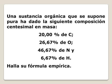 Una sustancia orgánica que se supone pura ha dado la siguiente composición centesimal en masa: 20,00 % de C; 26,67% de O; 46,67% de N y 6,67% de H. Halla.
