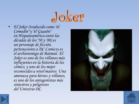 El Joker (traducido como el Comodín y el Guasón en Hispanoamérica entre las décadas de los '50 y '80) es un personaje de ficción, perteneciente a DC.