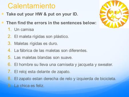 Calentamiento Take out your HW & put on your ID. Then find the errors in the sentences below: 1. Un camisa 2. El maleta rígidas son plástico. 3. Maletas.