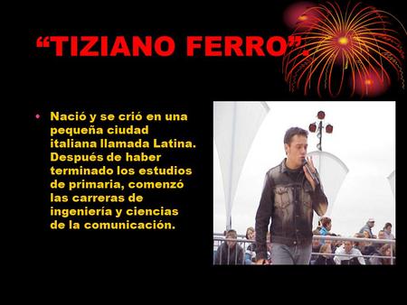 “TIZIANO FERRO”. Nació y se crió en una pequeña ciudad italiana llamada Latina. Después de haber terminado los estudios de primaria, comenzó las carreras.