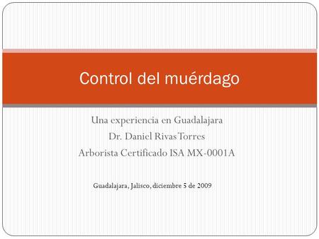 Una experiencia en Guadalajara Dr. Daniel Rivas Torres Arborista Certificado ISA MX-0001A Control del muérdago Guadalajara, Jalisco, diciembre 5 de 2009.